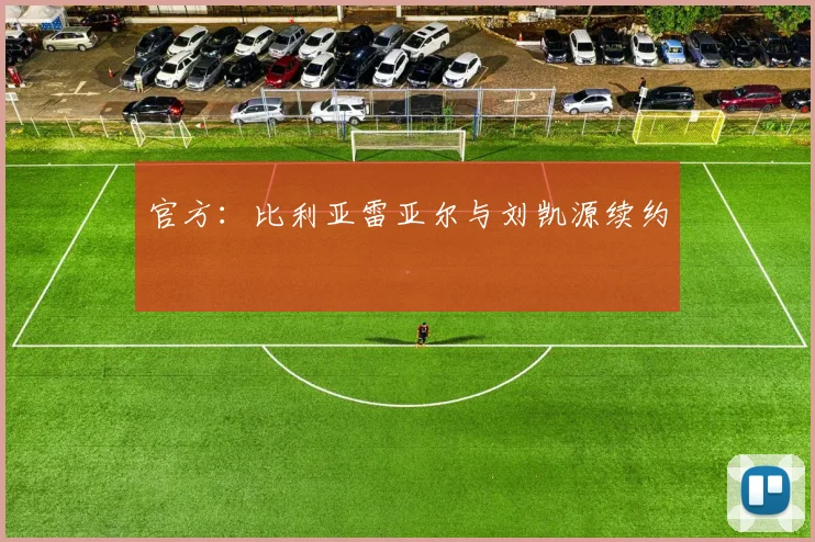 官方：比利亚雷亚尔与刘凯源续约