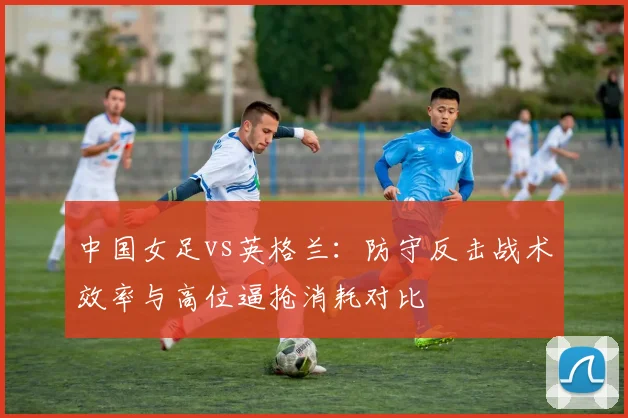 中国女足vs英格兰：防守反击战术效率与高位逼抢消耗对比