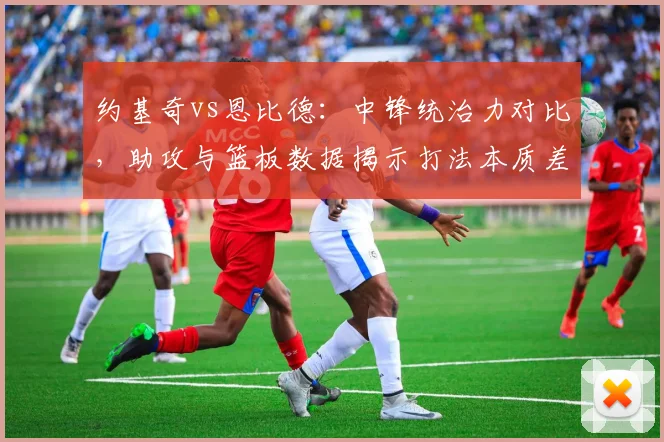 约基奇vs恩比德：中锋统治力对比，助攻与篮板数据揭示打法本质差异